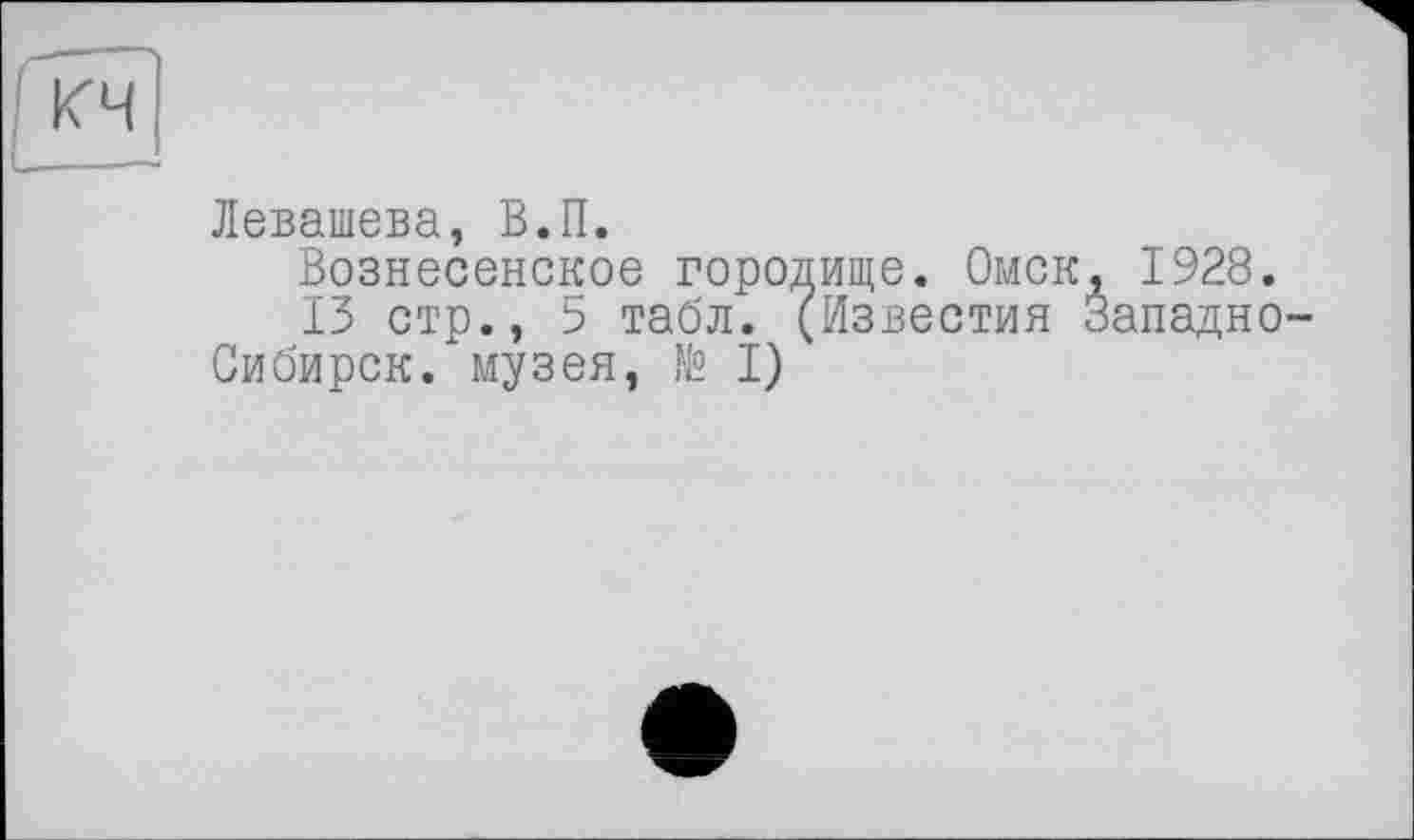 ﻿Левашева, В.П.
Вознесенское городище. Омск, 1928.
13 стр., 5 табл. (Известия Западно Сибирок, музея, № I)